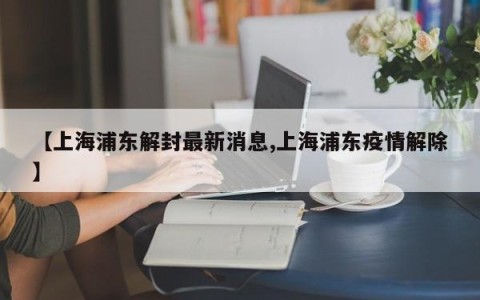 【上海浦东解封最新消息,上海浦东疫情解除】