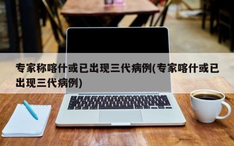 专家称喀什或已出现三代病例(专家喀什或已出现三代病例)