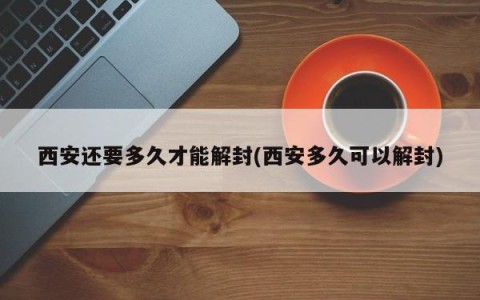 西安还要多久才能解封(西安多久可以解封)