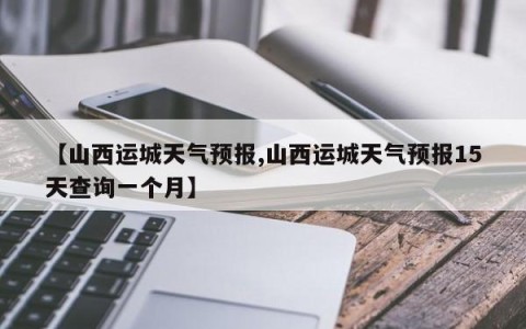 【山西运城天气预报,山西运城天气预报15天查询一个月】