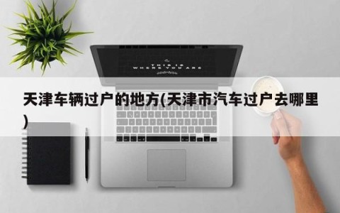 天津车辆过户的地方(天津市汽车过户去哪里)