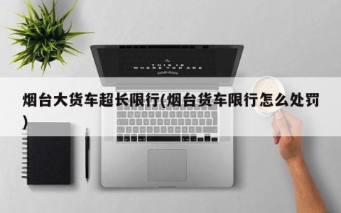 烟台大货车超长限行(烟台货车限行怎么处罚)