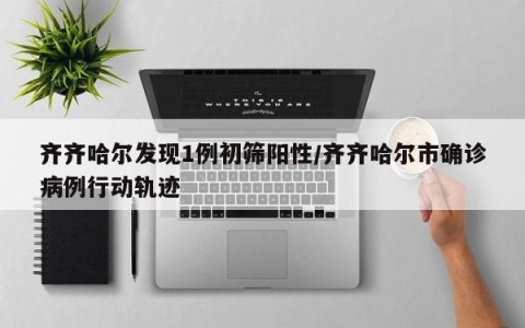 齐齐哈尔发现1例初筛阳性/齐齐哈尔市确诊病例行动轨迹