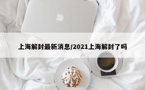 上海解封最新消息/2021上海解封了吗