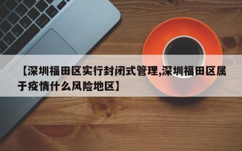 【深圳福田区实行封闭式管理,深圳福田区属于疫情什么风险地区】