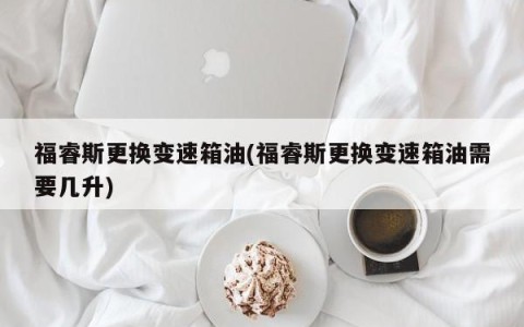福睿斯更换变速箱油(福睿斯更换变速箱油需要几升)