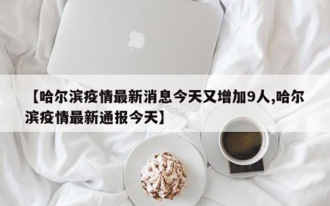 【哈尔滨疫情最新消息今天又增加9人,哈尔滨疫情最新通报今天】