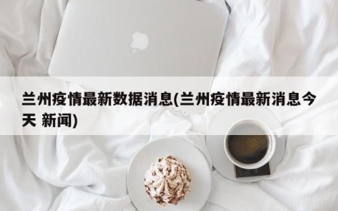 兰州疫情最新数据消息(兰州疫情最新消息今天 新闻)