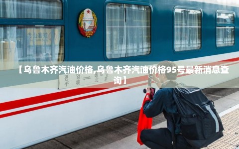 【乌鲁木齐汽油价格,乌鲁木齐汽油价格95号最新消息查询】