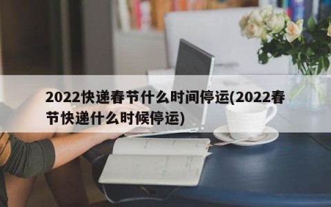 2022快递春节什么时间停运(2022春节快递什么时候停运)