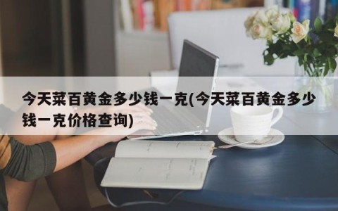 今天菜百黄金多少钱一克(今天菜百黄金多少钱一克价格查询)