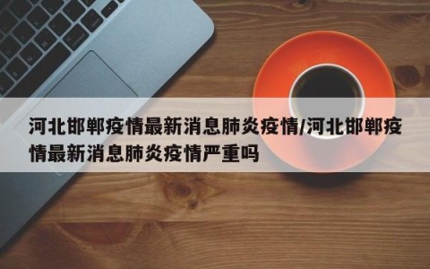 河北邯郸疫情最新消息肺炎疫情/河北邯郸疫情最新消息肺炎疫情严重吗