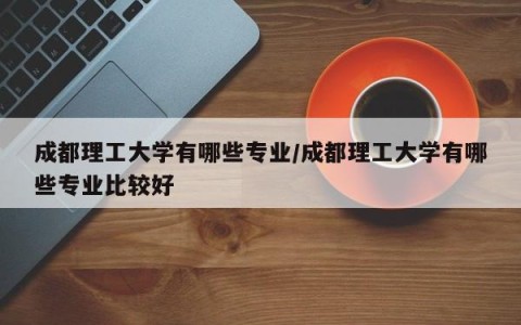 成都理工大学有哪些专业/成都理工大学有哪些专业比较好