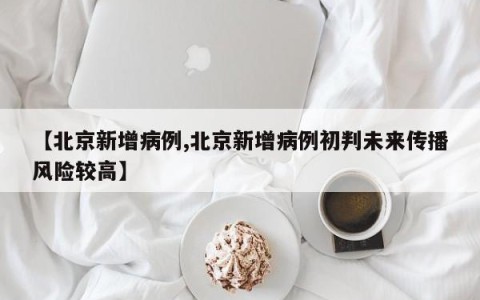 【北京新增病例,北京新增病例初判未来传播风险较高】