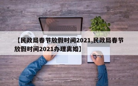 【民政局春节放假时间2021,民政局春节放假时间2021办理离婚】