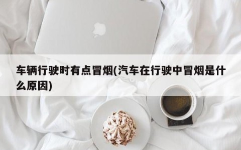 车辆行驶时有点冒烟(汽车在行驶中冒烟是什么原因)
