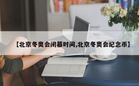 【北京冬奥会闭幕时间,北京冬奥会纪念币】