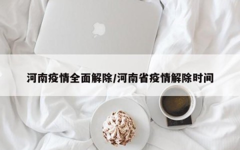 河南疫情全面解除/河南省疫情解除时间