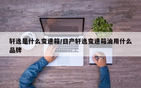 轩逸是什么变速箱/日产轩逸变速箱油用什么品牌