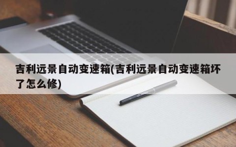 吉利远景自动变速箱(吉利远景自动变速箱坏了怎么修)
