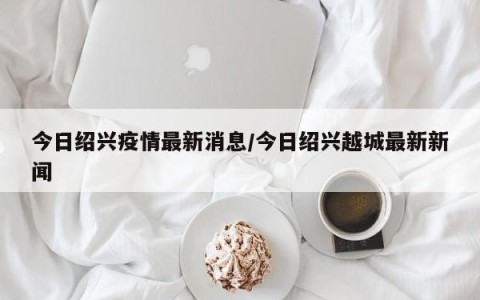今日绍兴疫情最新消息/今日绍兴越城最新新闻