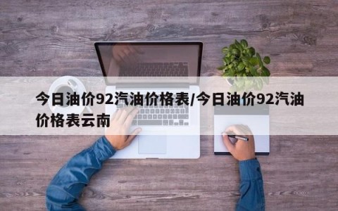 今日油价92汽油价格表/今日油价92汽油价格表云南