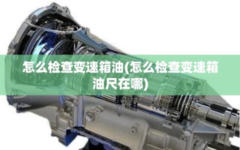 怎么检查变速箱油(怎么检查变速箱油尺在哪)