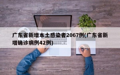 广东省新增本土感染者2067例(广东省新增确诊病例42例)