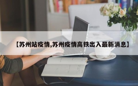 【苏州站疫情,苏州疫情高铁出入最新消息】