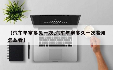 【汽车年审多久一次,汽车年审多久一次费用怎么看】