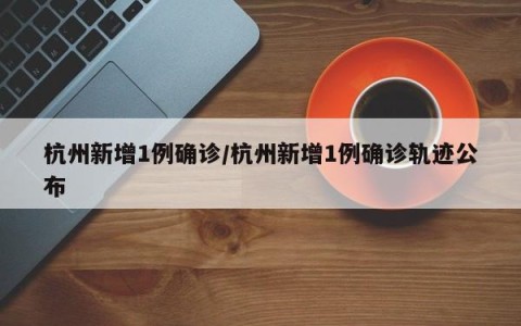 杭州新增1例确诊/杭州新增1例确诊轨迹公布