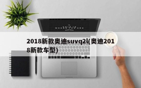 2018新款奥迪suvq2l(奥迪2018新款车型)