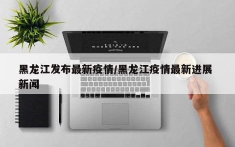 黑龙江发布最新疫情/黑龙江疫情最新进展 新闻