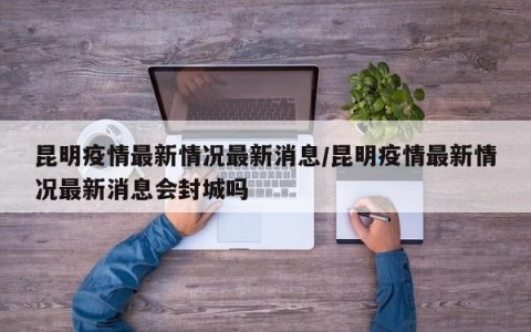 昆明疫情最新情况最新消息/昆明疫情最新情况最新消息会封城吗