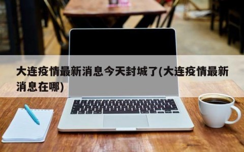 大连疫情最新消息今天封城了(大连疫情最新消息在哪)