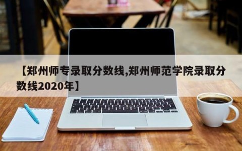 【郑州师专录取分数线,郑州师范学院录取分数线2020年】