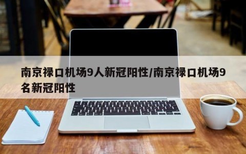 南京禄口机场9人新冠阳性/南京禄口机场9名新冠阳性