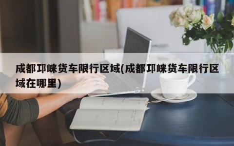 成都邛崃货车限行区域(成都邛崃货车限行区域在哪里)
