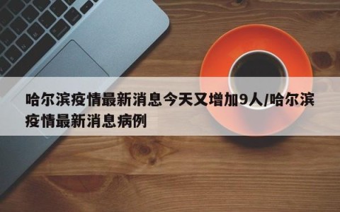 哈尔滨疫情最新消息今天又增加9人/哈尔滨疫情最新消息病例