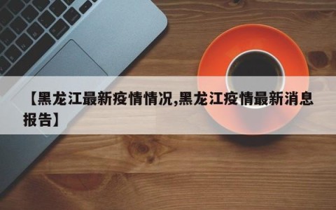【黑龙江最新疫情情况,黑龙江疫情最新消息报告】