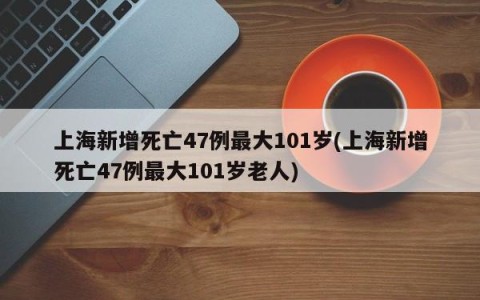 上海新增死亡47例最大101岁(上海新增死亡47例最大101岁老人)