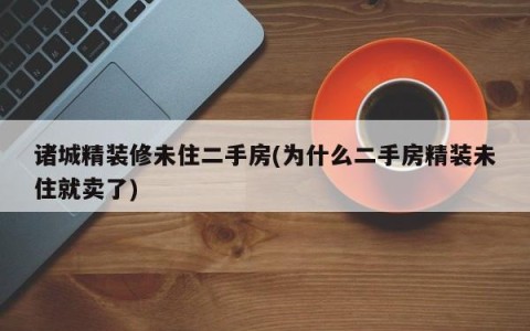诸城精装修未住二手房(为什么二手房精装未住就卖了)