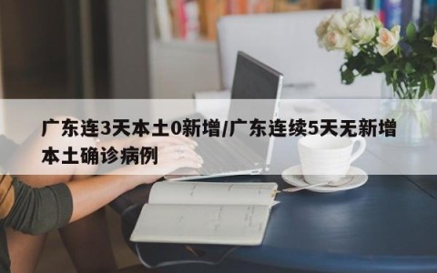 广东连3天本土0新增/广东连续5天无新增本土确诊病例