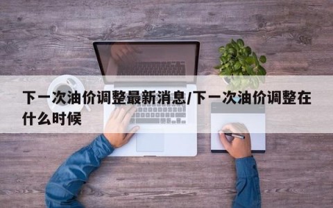 下一次油价调整最新消息/下一次油价调整在什么时候