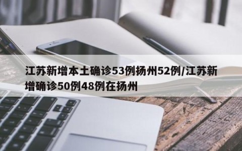 江苏新增本土确诊53例扬州52例/江苏新增确诊50例48例在扬州