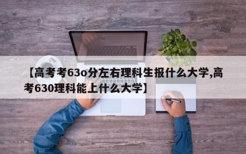 【高考考63o分左右理科生报什么大学,高考630理科能上什么大学】
