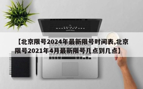 【北京限号2024年最新限号时间表,北京限号2021年4月最新限号几点到几点】