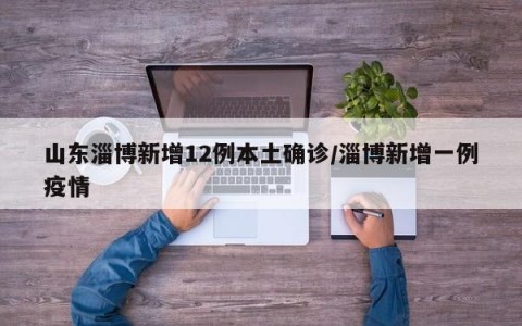 山东淄博新增12例本土确诊/淄博新增一例疫情