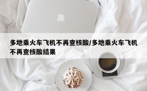 多地乘火车飞机不再查核酸/多地乘火车飞机不再查核酸结果