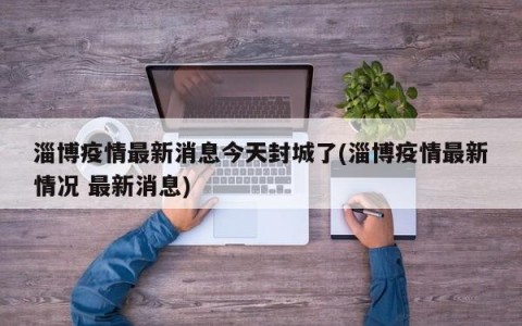 淄博疫情最新消息今天封城了(淄博疫情最新情况 最新消息)